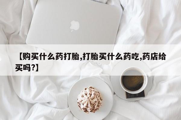 私人卖流产药的联系方式【购买什么药打胎,打胎买什么药吃,药店给买吗?】