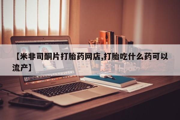 私人卖流产药的联系方式【米非司酮片打胎药网店,打胎吃什么药可以流产】