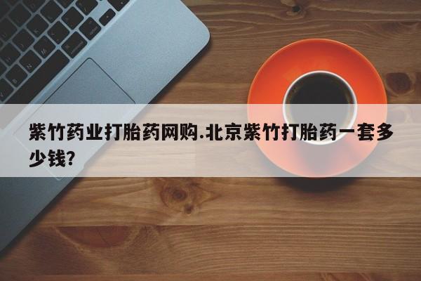 私人卖流产药的联系方式紫竹药业打胎药网购.北京紫竹打胎药一套多少钱？